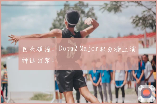 巨头碰撞！Dota2 Major积分榜上演神仙打架！