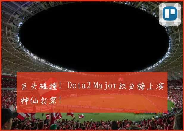 巨头碰撞！Dota2 Major积分榜上演神仙打架！